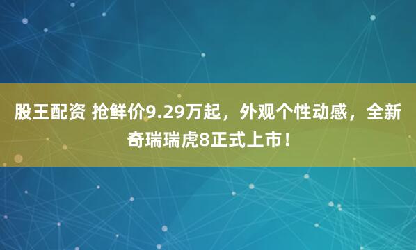 股王配资 抢鲜价9.29万起,外观个性动感,全新奇瑞瑞虎8正式上市!