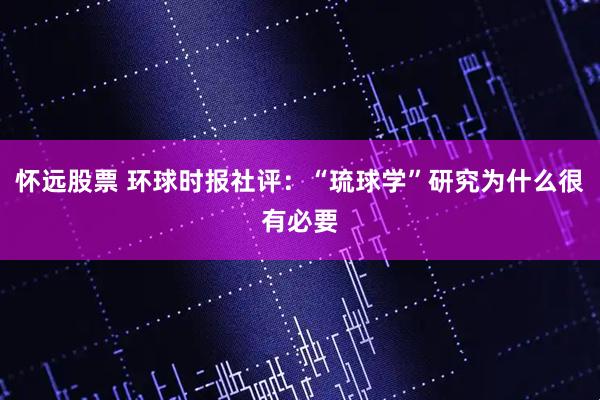 怀远股票 环球时报社评：“琉球学”研究为什么很有必要