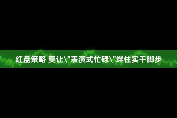 红盘策略 莫让＂表演式忙碌＂绊住实干脚步