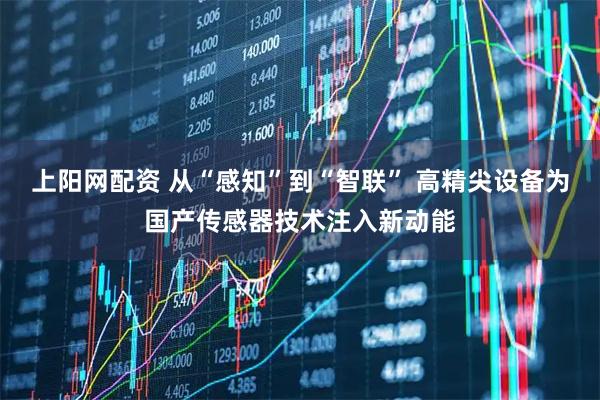 上阳网配资 从“感知”到“智联” 高精尖设备为国产传感器技术注入新动能