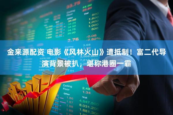 金来源配资 电影《风林火山》遭抵制！富二代导演背景被扒，堪称港圈一霸