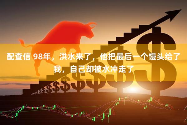 配查信 98年，洪水来了，他把最后一个馒头给了我，自己却被水冲走了