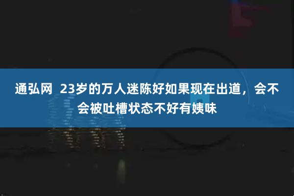 通弘网  23岁的万人迷陈好如果现在出道，会不会被吐槽状态不好有姨味