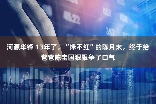 河源华锋 13年了，“捧不红”的陈月末，终于给爸爸陈宝国狠狠争了口气
