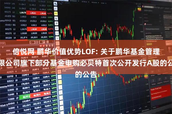 倍悦网 鹏华价值优势LOF: 关于鹏华基金管理有限公司旗下部分基金申购必贝特首次公开发行A股的公告