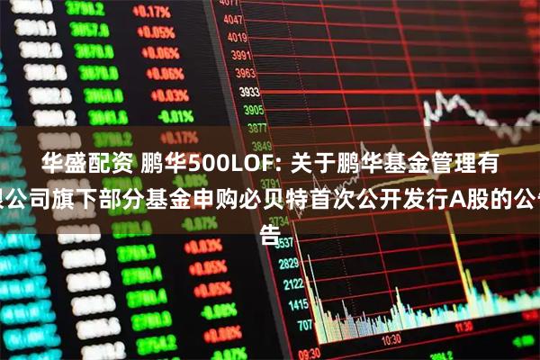 华盛配资 鹏华500LOF: 关于鹏华基金管理有限公司旗下部分基金申购必贝特首次公开发行A股的公告