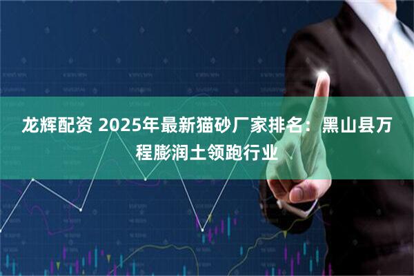 龙辉配资 2025年最新猫砂厂家排名:黑山县万程膨润土领跑行业