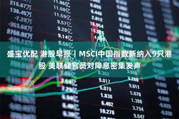 盛宝优配 港股早报|MSCI中国指数新纳入9只港股 美联储官员对降息密集发声