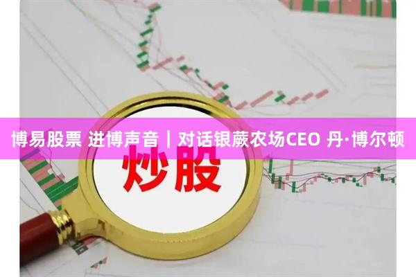 博易股票 进博声音|对话银蕨农场CEO 丹·博尔顿