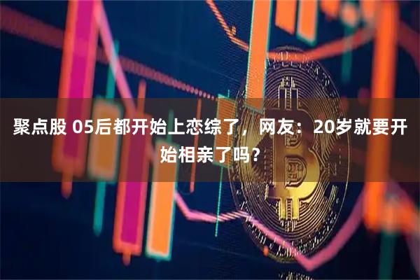 聚点股 05后都开始上恋综了,网友:20岁就要开始相亲了吗?