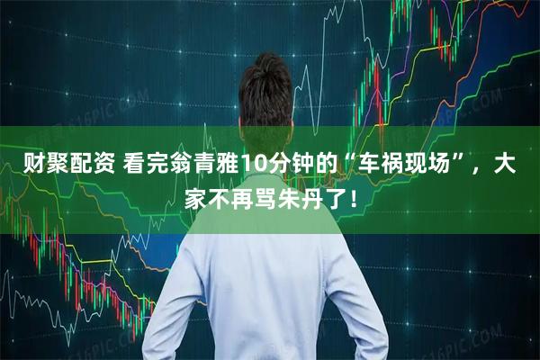 财聚配资 看完翁青雅10分钟的“车祸现场”,大家不再骂朱丹了!