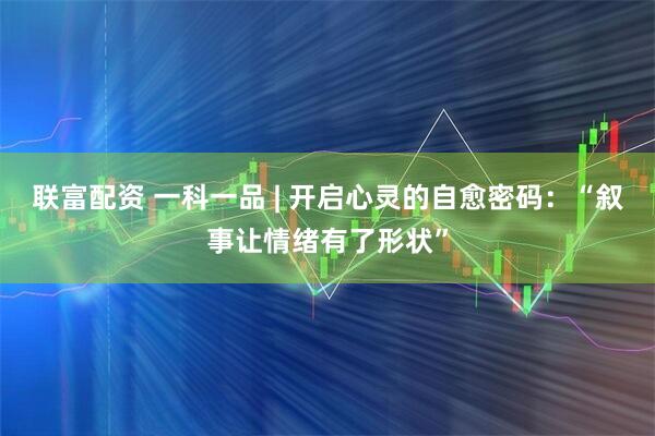 联富配资 一科一品 | 开启心灵的自愈密码:“叙事让情绪有了形状”