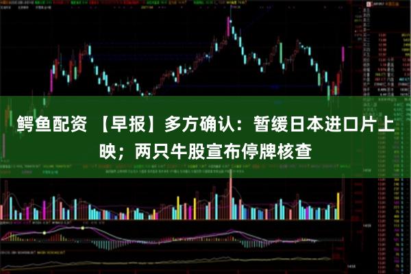鳄鱼配资 【早报】多方确认:暂缓日本进口片上映;两只牛股宣布停牌核查