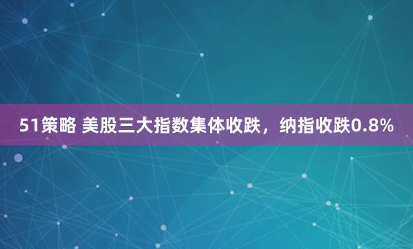 51策略 美股三大指数集体收跌，纳指收跌0.8%