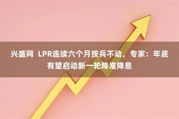兴盛网 LPR连续六个月按兵不动,专家:年底有望启动新一轮降准降息