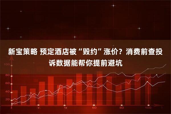 新宝策略 预定酒店被“毁约”涨价?消费前查投诉数据能帮你提前避坑