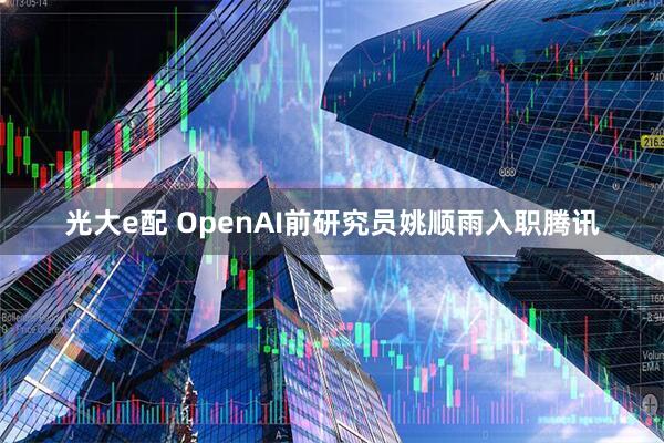 光大e配 OpenAI前研究员姚顺雨入职腾讯