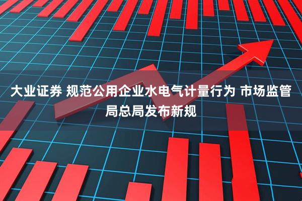 大业证券 规范公用企业水电气计量行为 市场监管局总局发布新规