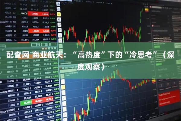配查网 商业航天：“高热度”下的“冷思考”（深度观察）