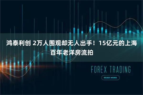 鸿泰利创 2万人围观却无人出手!15亿元的上海百年老洋房流拍