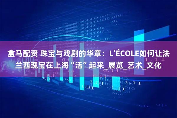 盒马配资 珠宝与戏剧的华章:L’ÉCOLE如何让法兰西瑰宝在上海“活”起来_展览_艺术_文化