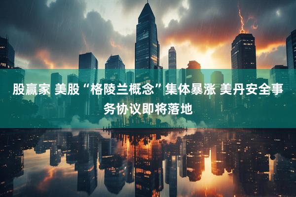 股赢家 美股“格陵兰概念”集体暴涨 美丹安全事务协议即将落地